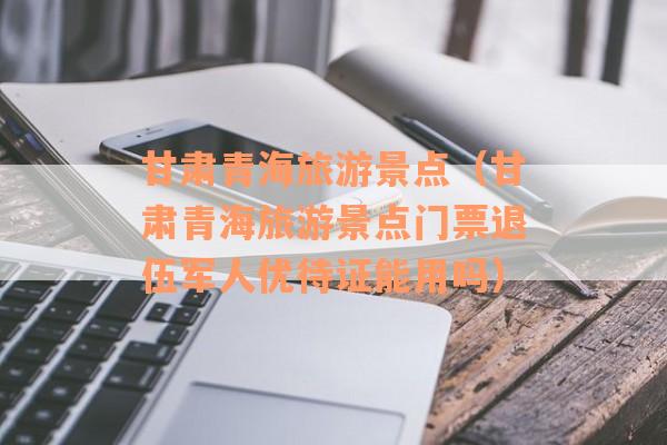 甘肃青海旅游景点（甘肃青海旅游景点门票退伍军人优待证能用吗）