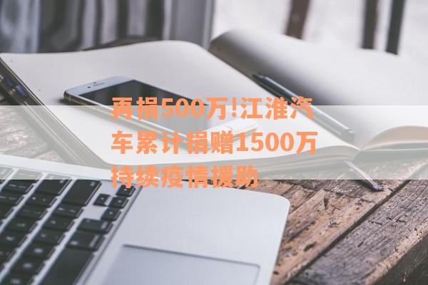 再捐500万!江淮汽车累计捐赠1500万持续疫情援助
