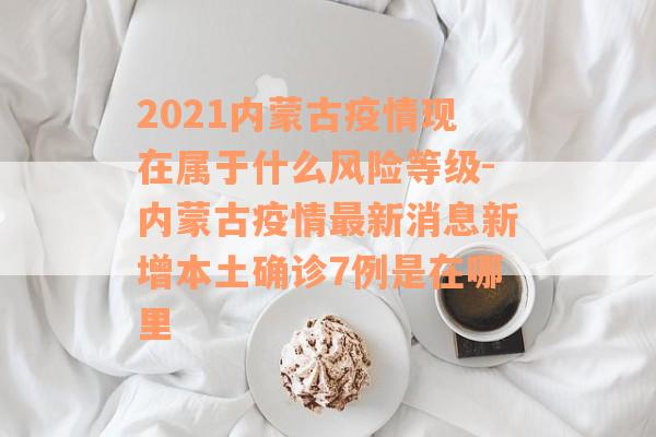 2021内蒙古疫情现在属于什么风险等级-内蒙古疫情最新消息新增本土确诊7例是在哪里