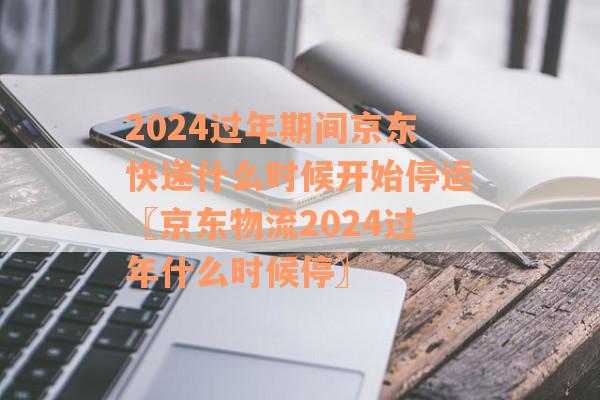 2024过年期间京东快递什么时候开始停运〖京东物流2024过年什么时候停〗