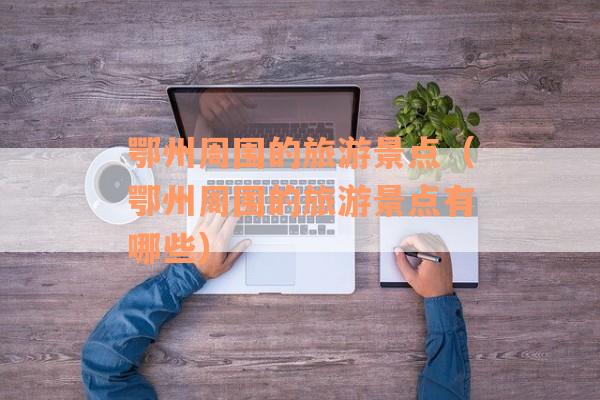 鄂州周围的旅游景点（鄂州周围的旅游景点有哪些）