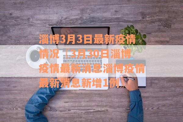 淄博3月3日最新疫情情况〖3月30日淄博疫情最新消息淄博疫情最新消息新增1例〗