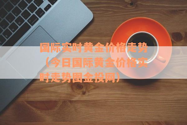 国际实时黄金价格走势（今日国际黄金价格实时走势图金投网）