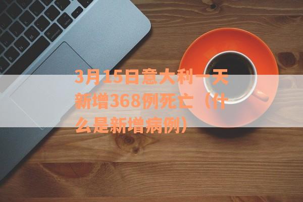 3月15日意大利一天新增368例死亡（什么是新增病例）