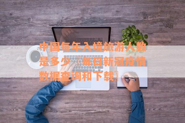 中国每年入境旅游人数是多少〖每日新冠疫情数据查询和下载〗