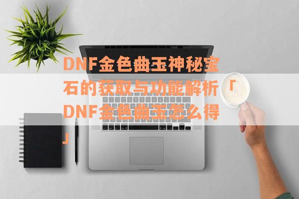 DNF金色曲玉神秘宝石的获取与功能解析「DNF金色曲玉怎么得」