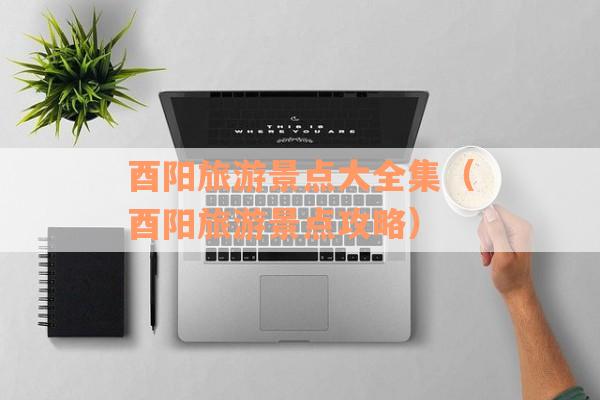 酉阳旅游景点大全集（酉阳旅游景点攻略）