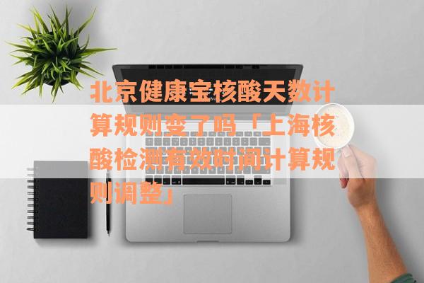 北京健康宝核酸天数计算规则变了吗「上海核酸检测有效时间计算规则调整」