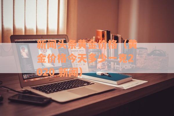 新闻头条黄金价格（黄金价格今天多少一克2020 新闻）