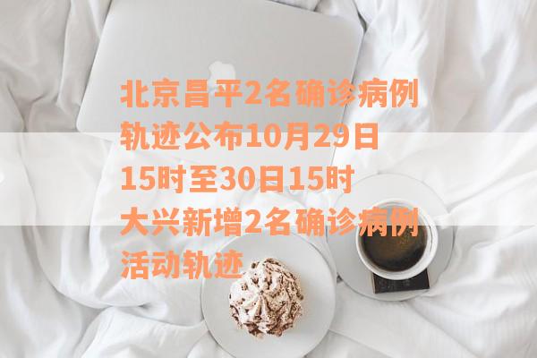 北京昌平2名确诊病例轨迹公布10月29日15时至30日15时大兴新增2名确诊病例活动轨迹