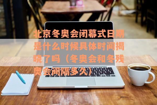 北京冬奥会闭幕式日期是什么时候具体时间揭晓了吗（冬奥会和冬残奥会间隔多久）