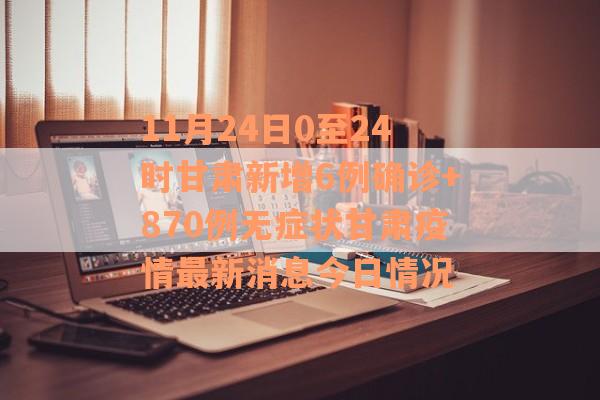 11月24日0至24时甘肃新增6例确诊+870例无症状甘肃疫情最新消息今日情况