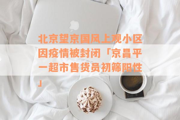 北京望京国风上观小区因疫情被封闭「京昌平一超市售货员初筛阳性」