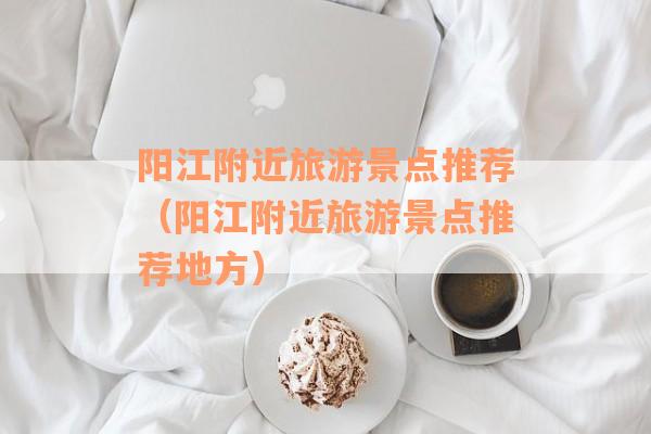 阳江附近旅游景点推荐（阳江附近旅游景点推荐地方）