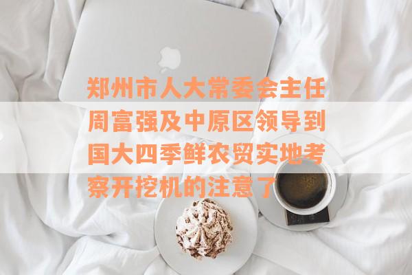 郑州市人大常委会主任周富强及中原区领导到国大四季鲜农贸实地考察开挖机的注意了