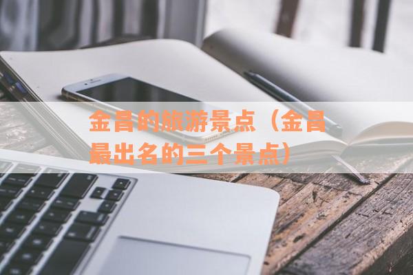 金昌的旅游景点（金昌最出名的三个景点）