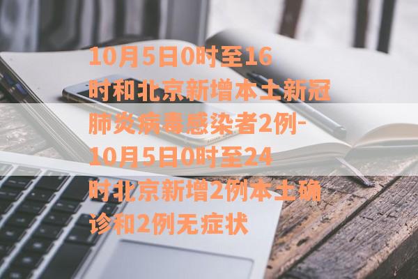 10月5日0时至16时和北京新增本土新冠肺炎病毒感染者2例-10月5日0时至24时北京新增2例本土确诊和2例无症状