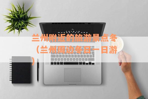 兰州附近的旅游景点冬（兰州周边冬日一日游）