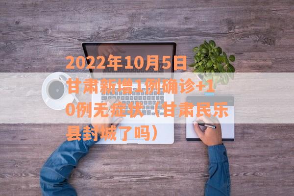 2022年10月5日甘肃新增1例确诊+10例无症状（甘肃民乐县封城了吗）