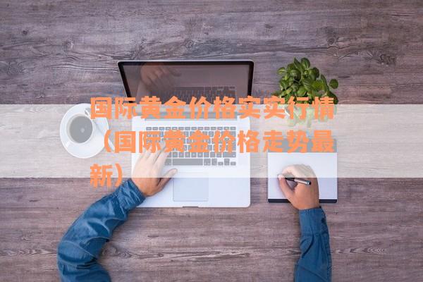 国际黄金价格实实行情（国际黄金价格走势最新）