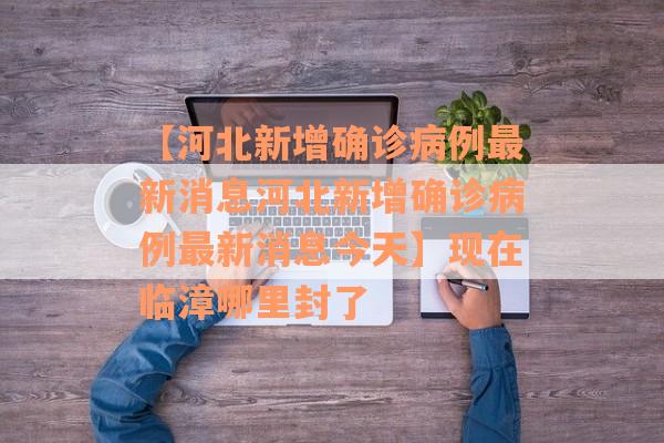 【河北新增确诊病例最新消息河北新增确诊病例最新消息今天】现在临漳哪里封了