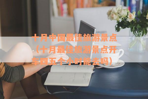 十月中国最佳旅游景点（十月最佳旅游景点开车四五个小时能去吗）