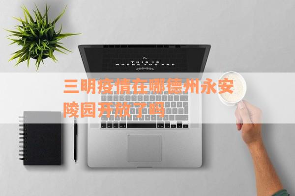 三明疫情在哪德州永安陵园开放了吗