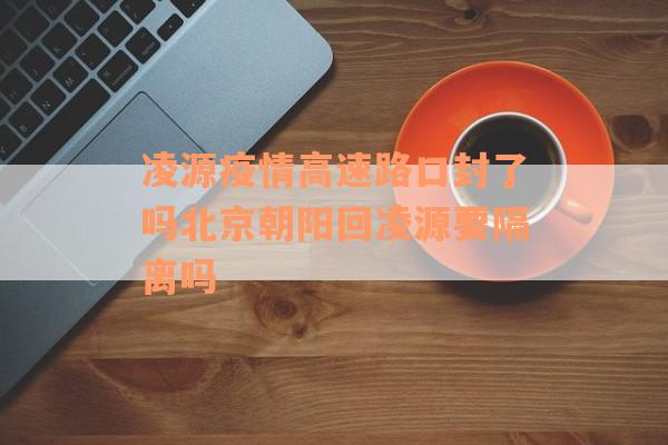 凌源疫情高速路口封了吗北京朝阳回凌源要隔离吗