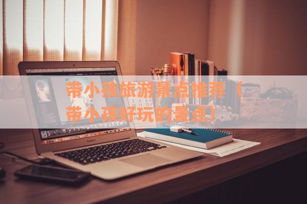 带小孩旅游景点推荐（带小孩好玩的景点）
