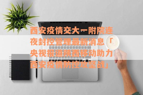 西安疫情交大一附院连夜封控管理最新消息「央视报道陕西移动助力西安疫情防控攻坚战」