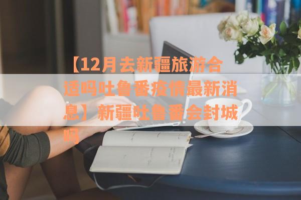 【12月去新疆旅游合适吗吐鲁番疫情最新消息】新疆吐鲁番会封城吗