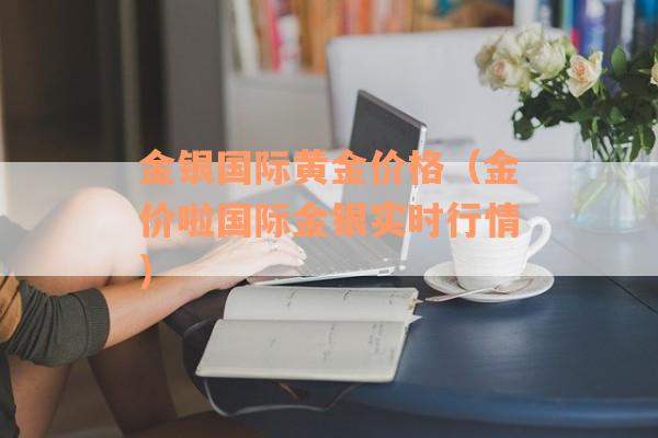 金银国际黄金价格（金价啦国际金银实时行情）