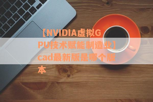 【NVIDIA虚拟GPU技术赋能制造业】cad最新版是哪个版本