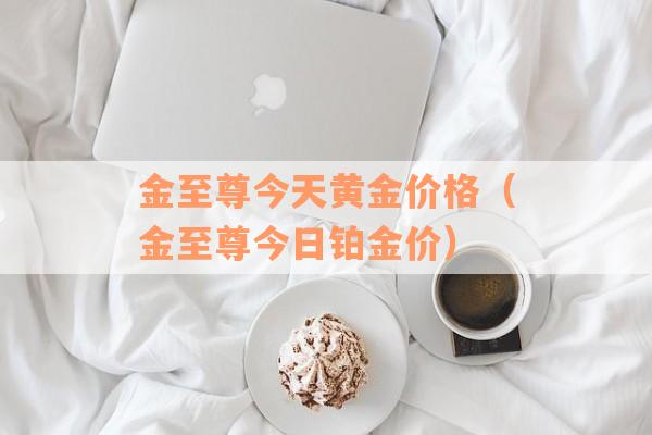 金至尊今天黄金价格（金至尊今日铂金价）