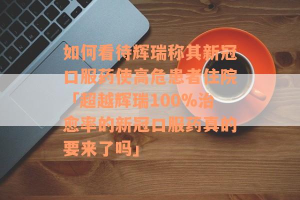 如何看待辉瑞称其新冠口服药使高危患者住院「超越辉瑞100%治愈率的新冠口服药真的要来了吗」