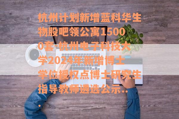 杭州计划新增蓝科华生物股吧领公寓15000套-杭州电子科技大学2024年新增博士学位授权点博士研究生指导教师遴选公示...