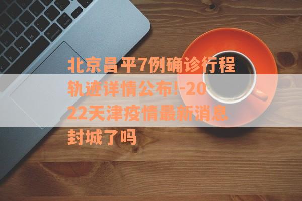 北京昌平7例确诊行程轨迹详情公布!-2022天津疫情最新消息封城了吗