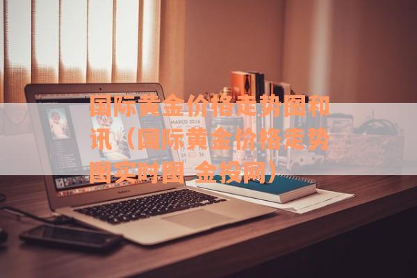国际黄金价格走势图和讯（国际黄金价格走势图实时图 金投网）