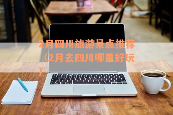 2月四川旅游景点推荐（2月去四川哪里好玩）