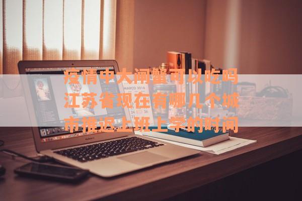 疫情中大闸蟹可以吃吗江苏省现在有哪几个城市推迟上班上学的时间