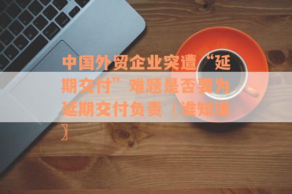 中国外贸企业突遭“延期交付”难题是否要为延期交付负责〖谁知道〗