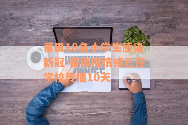 莆田18名小学生感染新冠-莆田疫情或已在学校传播10天