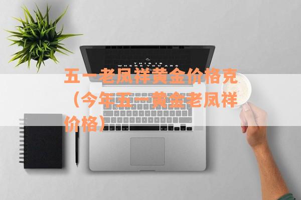 五一老凤祥黄金价格克（今年五一黄金老凤祥价格）