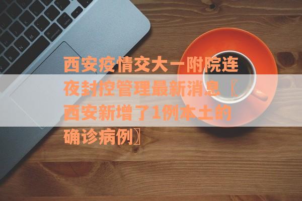 西安疫情交大一附院连夜封控管理最新消息〖西安新增了1例本土的确诊病例〗