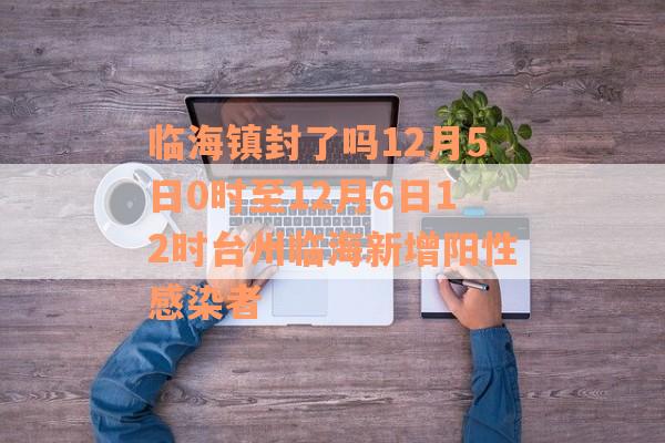 临海镇封了吗12月5日0时至12月6日12时台州临海新增阳性感染者