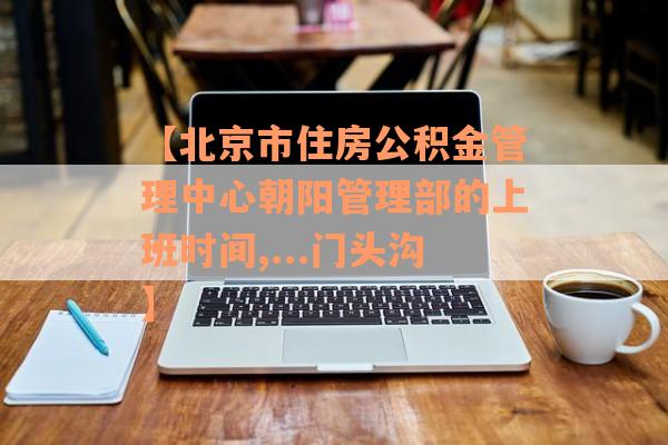 【北京市住房公积金管理中心朝阳管理部的上班时间,...门头沟】
