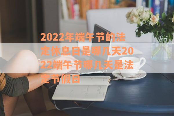2022年端午节的法定休息日是哪几天2022端午节哪几天是法定节假日