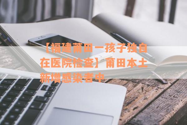 【福建莆田一孩子独自在医院检查】莆田本土新增感染者中