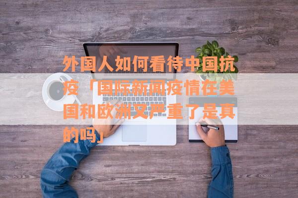 外国人如何看待中国抗疫「国际新闻疫情在美国和欧洲又严重了是真的吗」