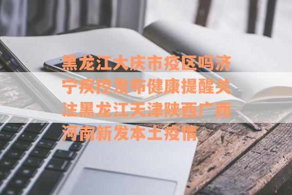 黑龙江大庆市疫区吗济宁疾控发布健康提醒关注黑龙江天津陕西广西河南新发本土疫情